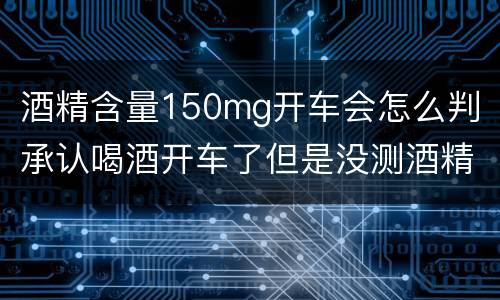 酒精含量150mg开车会怎么判（承认喝酒开车了但是没测酒精含量怎么定罪）
