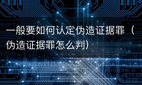 一般要如何认定伪造证据罪（伪造证据罪怎么判）
