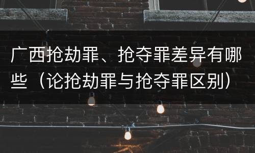 广西抢劫罪、抢夺罪差异有哪些（论抢劫罪与抢夺罪区别）