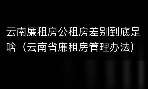 云南廉租房公租房差别到底是啥（云南省廉租房管理办法）