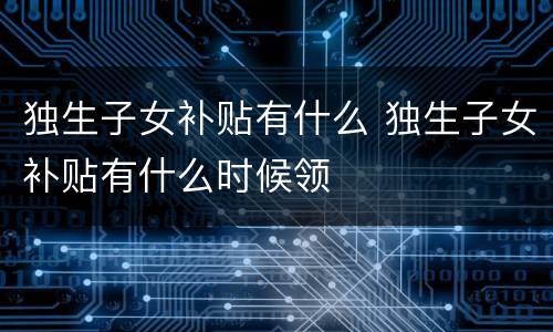 独生子女补贴有什么 独生子女补贴有什么时候领