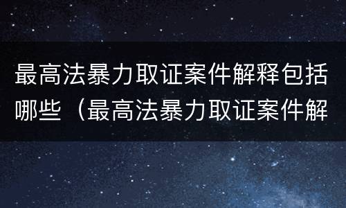 最高法暴力取证案件解释包括哪些（最高法暴力取证案件解释包括哪些内容）