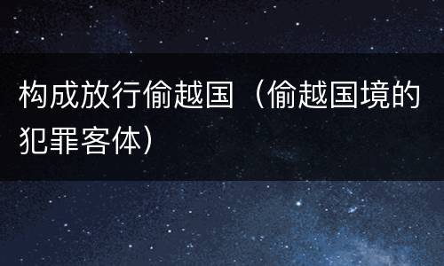 构成放行偷越国（偷越国境的犯罪客体）