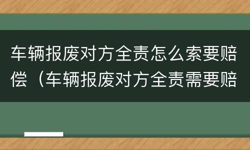 车辆报废对方全责怎么索要赔偿（车辆报废对方全责需要赔付哪些）