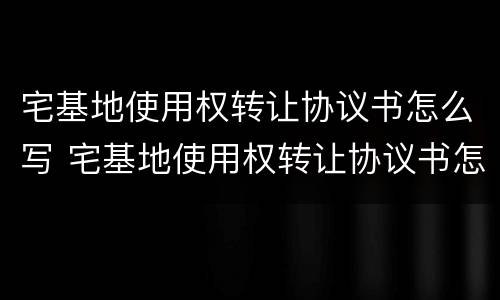 宅基地使用权转让协议书怎么写 宅基地使用权转让协议书怎么写的