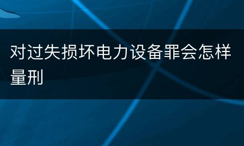 对过失损坏电力设备罪会怎样量刑