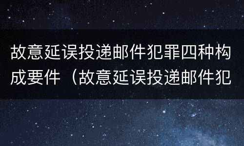 故意延误投递邮件犯罪四种构成要件（故意延误投递邮件犯罪四种构成要件有哪些）