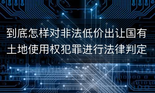 到底怎样对非法低价出让国有土地使用权犯罪进行法律判定