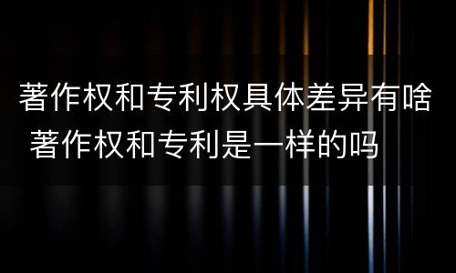 著作权和专利权具体差异有啥 著作权和专利是一样的吗
