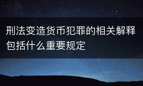 刑法变造货币犯罪的相关解释包括什么重要规定
