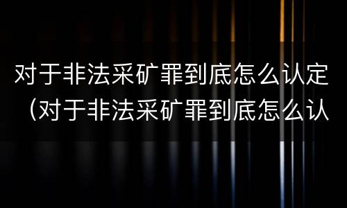 对于非法采矿罪到底怎么认定（对于非法采矿罪到底怎么认定的）