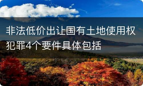 非法低价出让国有土地使用权犯罪4个要件具体包括
