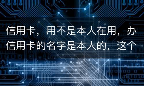 信用卡，用不是本人在用，办信用卡的名字是本人的，这个我有责任吗