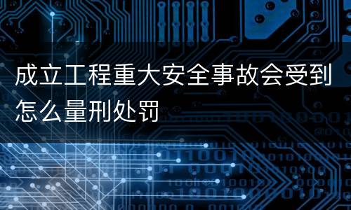 成立工程重大安全事故会受到怎么量刑处罚