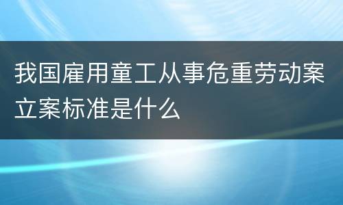 我国雇用童工从事危重劳动案立案标准是什么