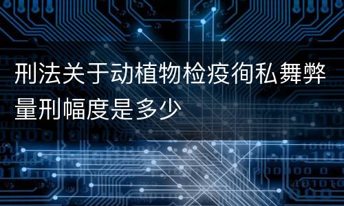 刑法关于动植物检疫徇私舞弊量刑幅度是多少