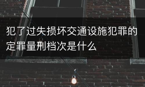 犯了过失损坏交通设施犯罪的定罪量刑档次是什么