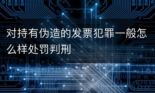 对持有伪造的发票犯罪一般怎么样处罚判刑
