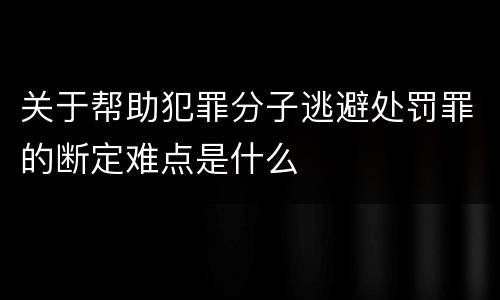 关于帮助犯罪分子逃避处罚罪的断定难点是什么