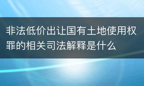 非法低价出让国有土地使用权罪的相关司法解释是什么