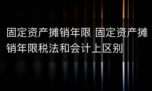 固定资产摊销年限 固定资产摊销年限税法和会计上区别