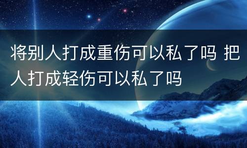 将别人打成重伤可以私了吗 把人打成轻伤可以私了吗