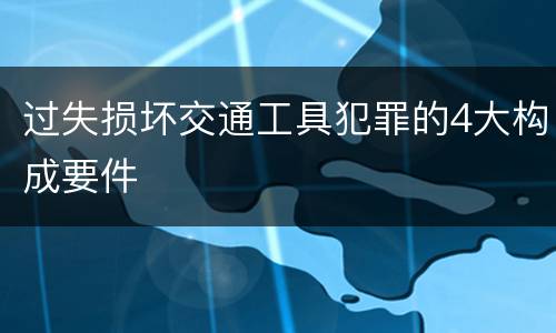 过失损坏交通工具犯罪的4大构成要件