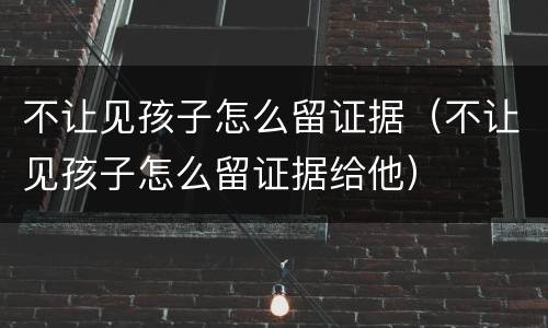 不让见孩子怎么留证据（不让见孩子怎么留证据给他）