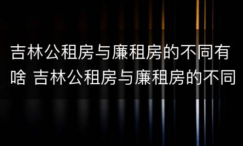 吉林公租房与廉租房的不同有啥 吉林公租房与廉租房的不同有啥区别