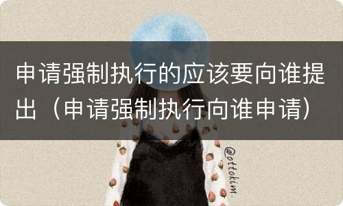 申请强制执行的应该要向谁提出（申请强制执行向谁申请）