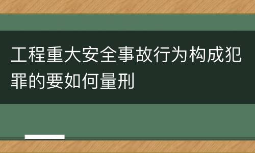 工程重大安全事故行为构成犯罪的要如何量刑