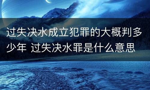 过失决水成立犯罪的大概判多少年 过失决水罪是什么意思