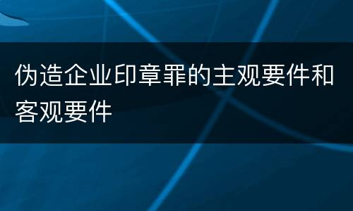 伪造企业印章罪的主观要件和客观要件