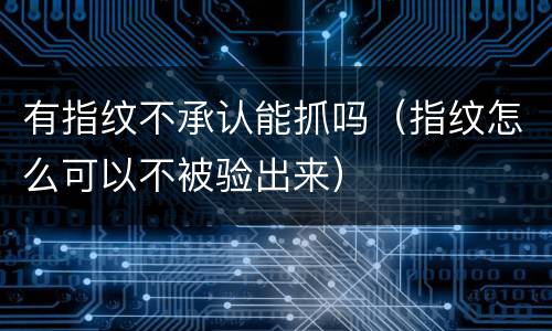 有指纹不承认能抓吗（指纹怎么可以不被验出来）