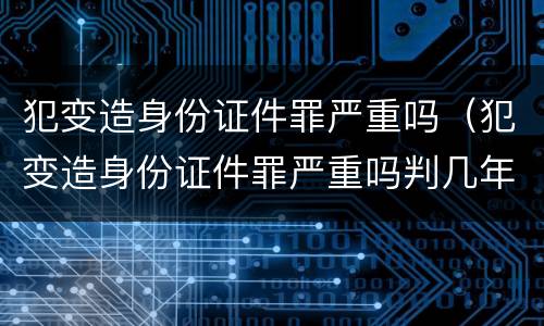 犯变造身份证件罪严重吗（犯变造身份证件罪严重吗判几年）
