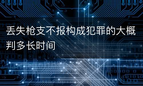 丢失枪支不报构成犯罪的大概判多长时间