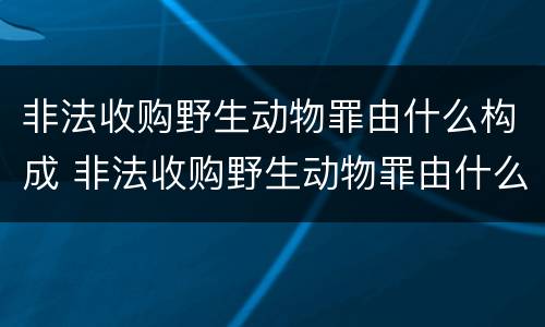 非法收购野生动物罪由什么构成 非法收购野生动物罪由什么构成的