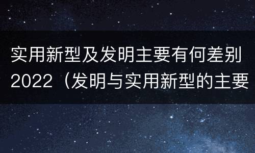实用新型及发明主要有何差别2022（发明与实用新型的主要区别）