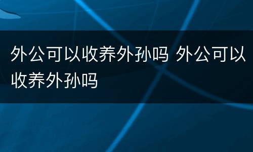 外公可以收养外孙吗 外公可以收养外孙吗