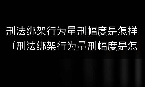 刑法绑架行为量刑幅度是怎样（刑法绑架行为量刑幅度是怎样算的）