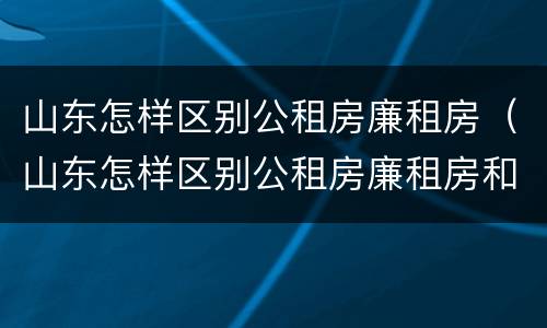山东怎样区别公租房廉租房（山东怎样区别公租房廉租房和住房）