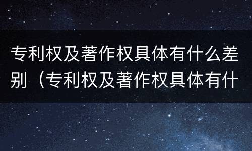 专利权及著作权具体有什么差别（专利权及著作权具体有什么差别呢）