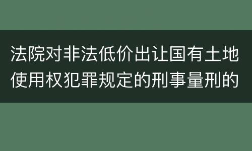 法院对非法低价出让国有土地使用权犯罪规定的刑事量刑的标准是多少