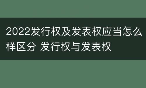 2022发行权及发表权应当怎么样区分 发行权与发表权