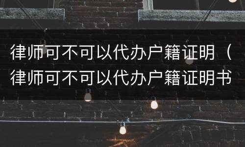 律师可不可以代办户籍证明（律师可不可以代办户籍证明书）