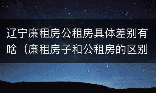 辽宁廉租房公租房具体差别有啥（廉租房子和公租房的区别）