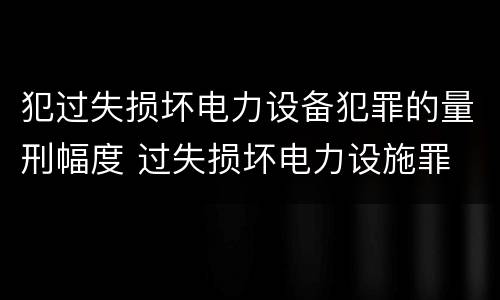 犯过失损坏电力设备犯罪的量刑幅度 过失损坏电力设施罪