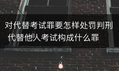 对代替考试罪要怎样处罚判刑 代替他人考试构成什么罪