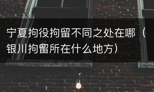 宁夏拘役拘留不同之处在哪（银川拘留所在什么地方）