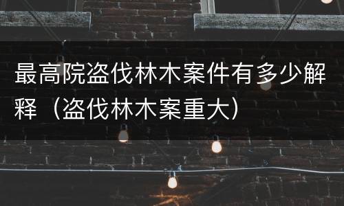 最高院盗伐林木案件有多少解释（盗伐林木案重大）